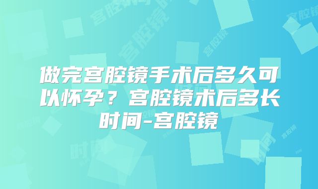 做完宫腔镜手术后多久可以怀孕？宫腔镜术后多长时间-宫腔镜