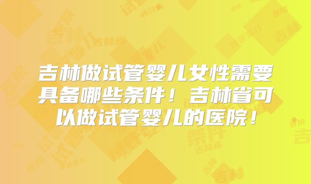 吉林做试管婴儿女性需要具备哪些条件！吉林省可以做试管婴儿的医院！