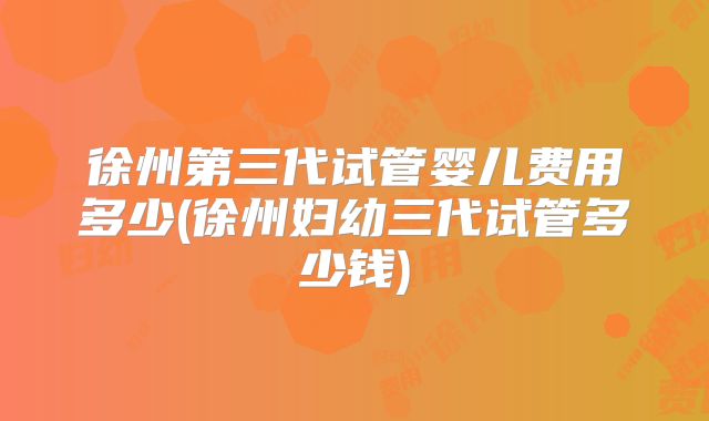 徐州第三代试管婴儿费用多少(徐州妇幼三代试管多少钱)