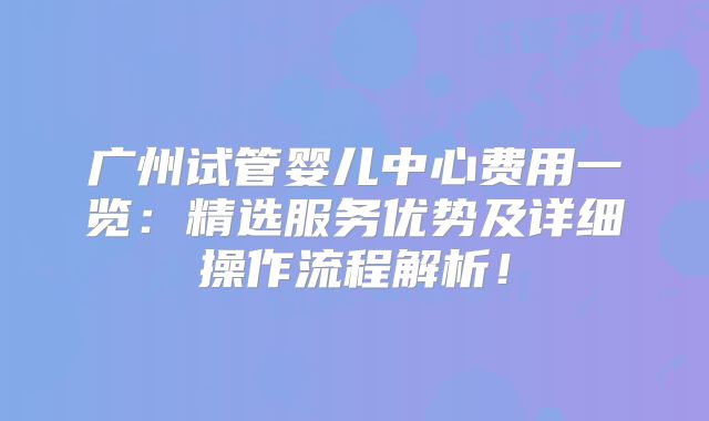 广州试管婴儿中心费用一览:精选服务优势及详细操作流程解析!