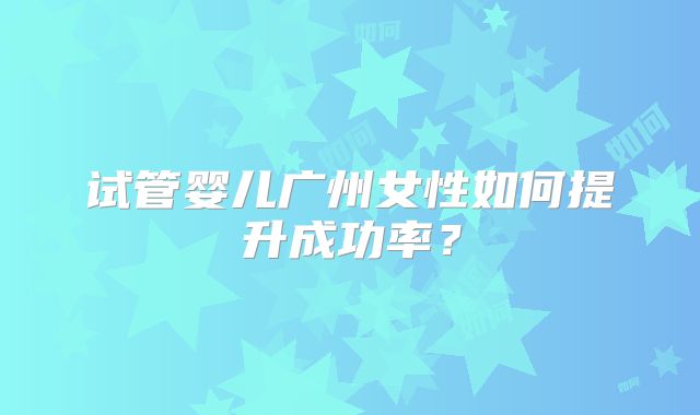 试管婴儿广州女性如何提升成功率？