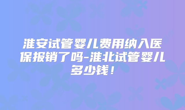 淮安试管婴儿费用纳入医保报销了吗-淮北试管婴儿多少钱！