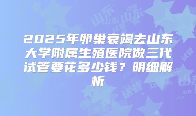 2025年卵巢衰竭去山东大学附属生殖医院做三代试管要花多少钱?明细解析