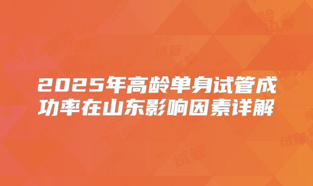 2025年高龄单身试管成功率在山东影响因素详解