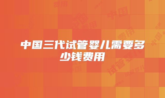 中国三代试管婴儿需要多少钱费用