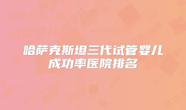 哈萨克斯坦三代试管婴儿成功率医院排名