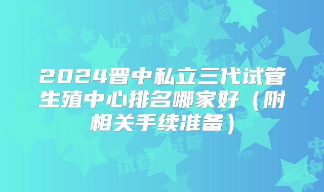 2024晋中私立三代试管生殖中心排名哪家好（附相关手续准备）