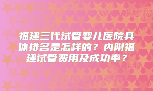 福建三代试管婴儿医院具体排名是怎样的？内附福建试管费用及成功率？