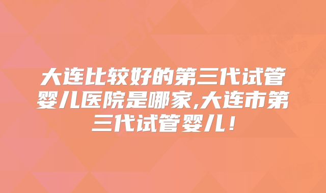 大连比较好的第三代试管婴儿医院是哪家,大连市第三代试管婴儿！
