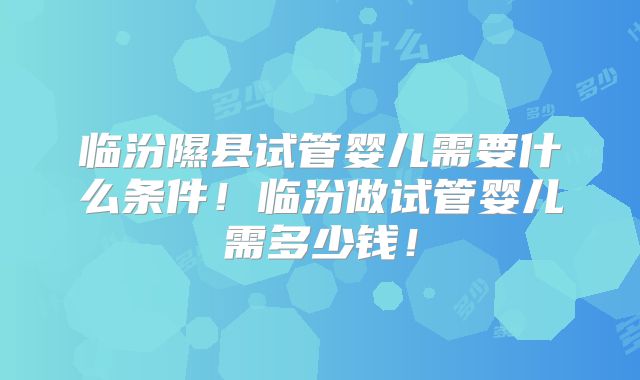 临汾隰县试管婴儿需要什么条件!临汾做试管婴儿需多少钱!