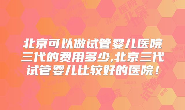 北京可以做试管婴儿医院三代的费用多少,北京三代试管婴儿比较好的医院！