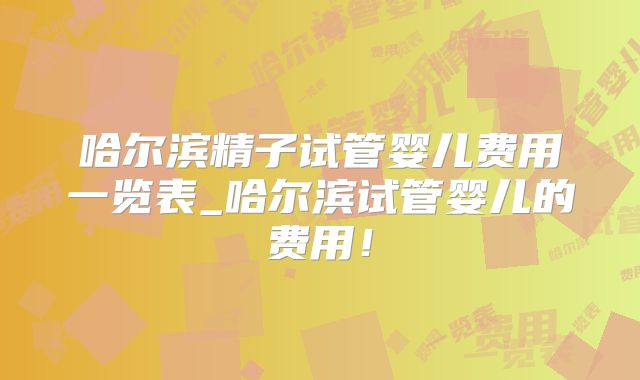 哈尔滨精子试管婴儿费用一览表_哈尔滨试管婴儿的费用！