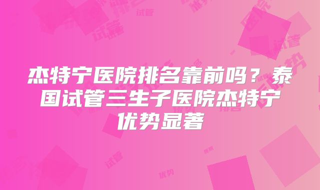 杰特宁医院排名靠前吗？泰国试管三生子医院杰特宁优势显著