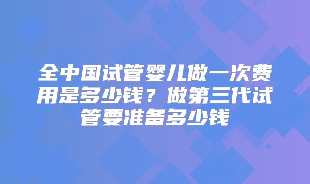全中国试管婴儿做一次费用是多少钱?做第三代试管要准备多少钱