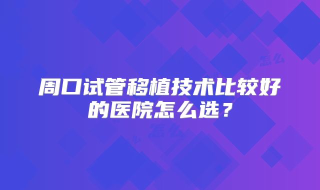 周口试管移植技术比较好的医院怎么选？