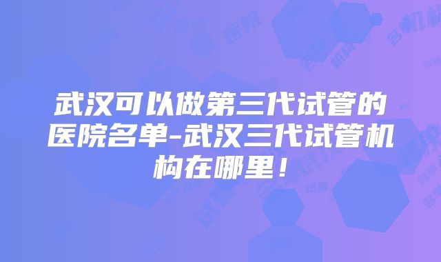 武汉可以做第三代试管的医院名单-武汉三代试管机构在哪里！