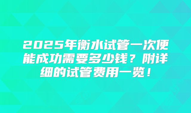 2025年衡水试管一次便能成功需要多少钱？附详细的试管费用一览！