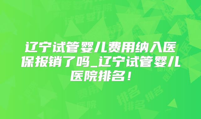 辽宁试管婴儿费用纳入医保报销了吗_辽宁试管婴儿医院排名！