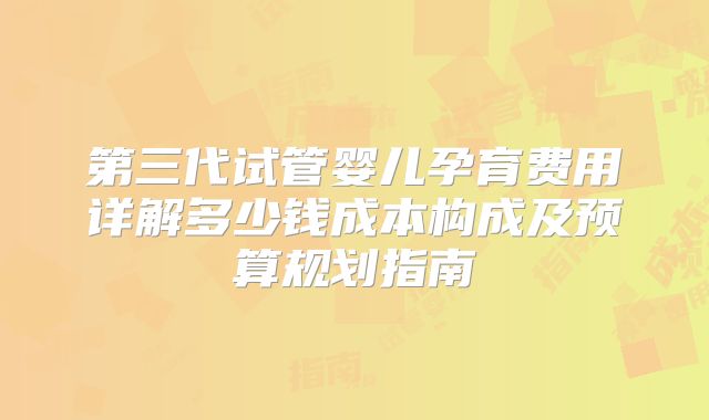 第三代试管婴儿孕育费用详解多少钱成本构成及预算规划指南
