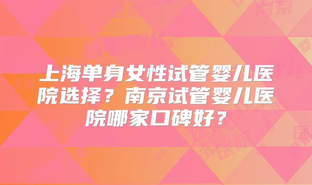 上海单身女性试管婴儿医院选择？南京试管婴儿医院哪家口碑好？