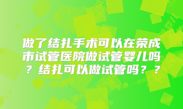 做了结扎手术可以在荣成市试管医院做试管婴儿吗？结扎可以做试管吗？？