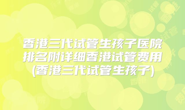 香港三代试管生孩子医院排名附详细香港试管费用(香港三代试管生孩子)