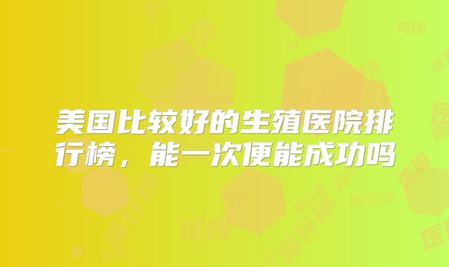美国比较好的生殖医院排行榜，能一次便能成功吗
