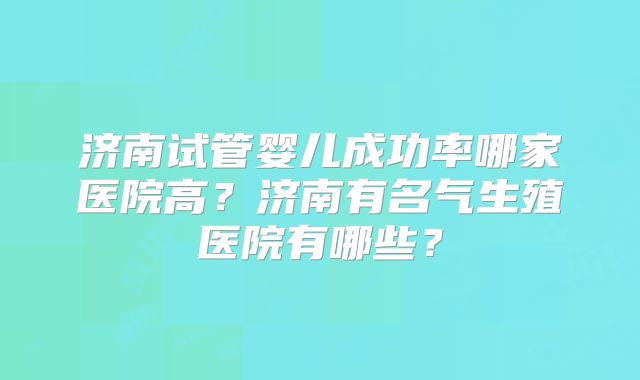 济南试管婴儿成功率哪家医院高？济南有名气生殖医院有哪些？