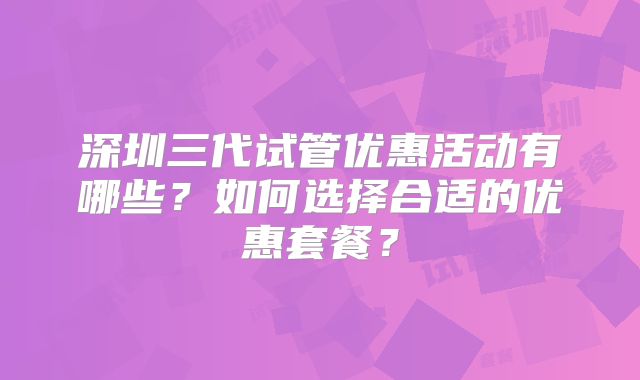 深圳三代试管优惠活动有哪些？如何选择合适的优惠套餐？