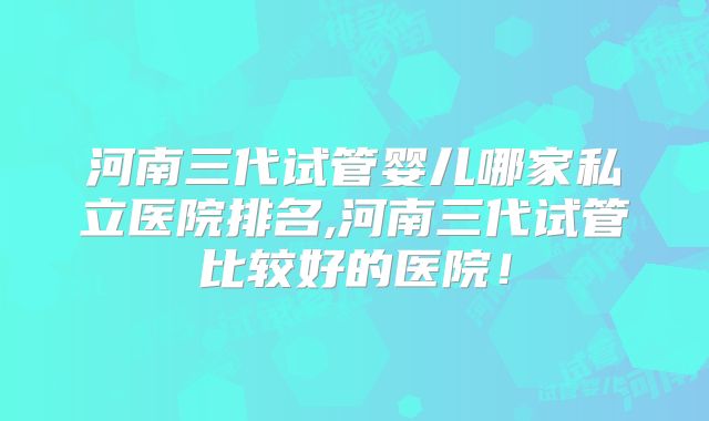 河南三代试管婴儿哪家私立医院排名,河南三代试管比较好的医院！