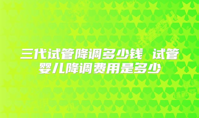 三代试管降调多少钱 试管婴儿降调费用是多少