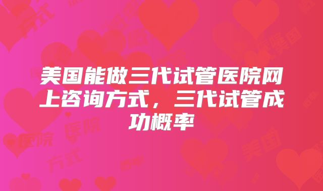 美国能做三代试管医院网上咨询方式,三代试管成功概率