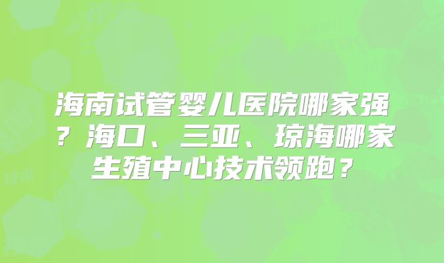海南试管婴儿医院哪家强？海口、三亚、琼海哪家生殖中心技术领跑？