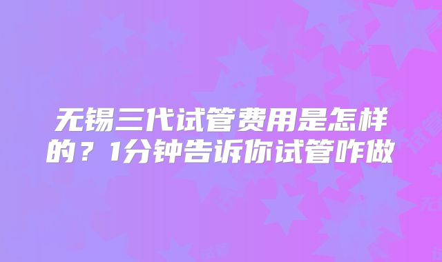 无锡三代试管费用是怎样的？1分钟告诉你试管咋做