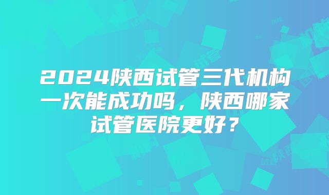 2024陕西试管三代机构一次能成功吗，陕西哪家试管医院更好？