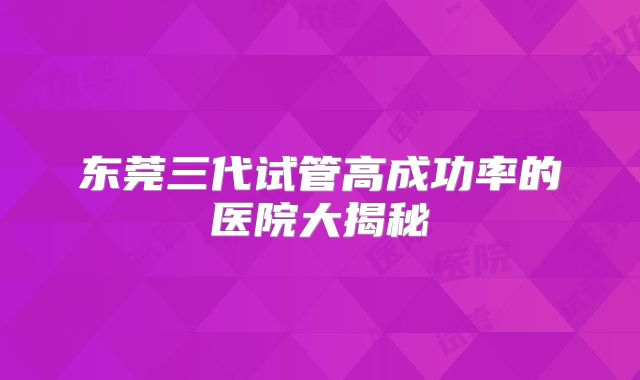 东莞三代试管高成功率的医院大揭秘