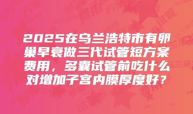 2025在乌兰浩特市有卵巢早衰做三代试管短方案费用，多囊试管前吃什么对增加子宫内膜厚度好？