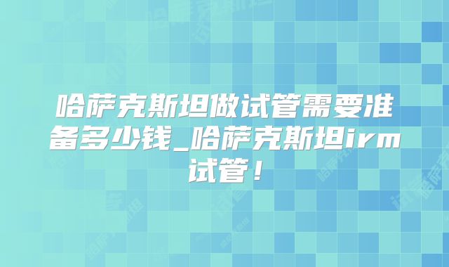哈萨克斯坦做试管需要准备多少钱_哈萨克斯坦irm试管！