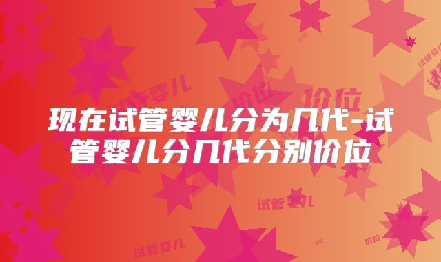 现在试管婴儿分为几代-试管婴儿分几代分别价位