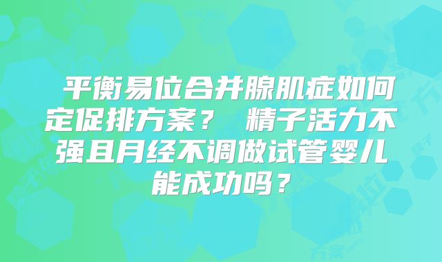 平衡易位合并腺肌症如何定促排方案?精子活力不强且月经不调做试管婴儿能成功吗?