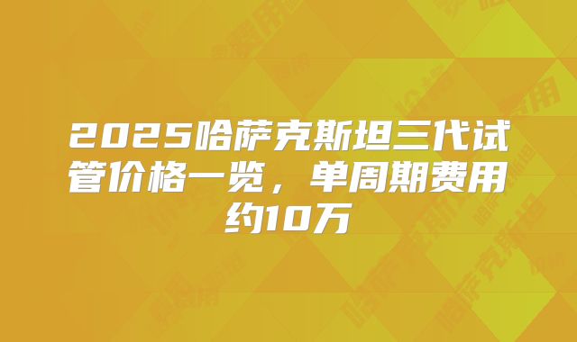 2025哈萨克斯坦三代试管价格一览,单周期费用约10万