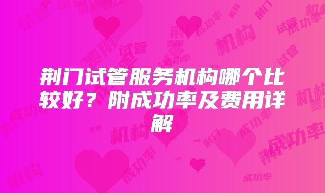 荆门试管服务机构哪个比较好？附成功率及费用详解