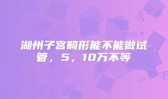 湖州子宫畸形能不能做试管，5，10万不等