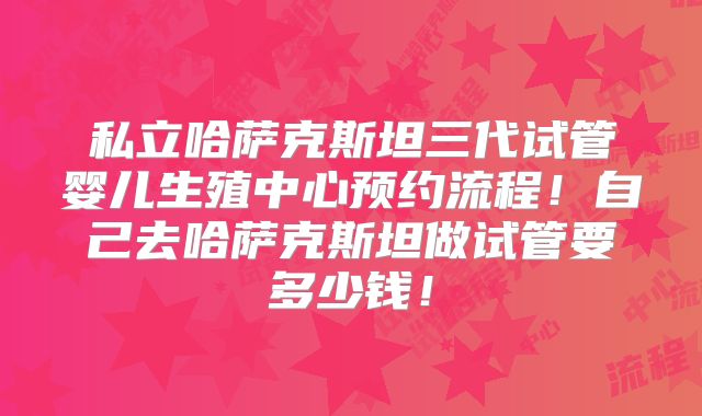 私立哈萨克斯坦三代试管婴儿生殖中心预约流程！自己去哈萨克斯坦做试管要多少钱！