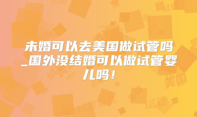 未婚可以去美国做试管吗_国外没结婚可以做试管婴儿吗！
