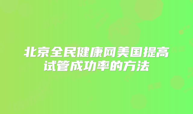 北京全民健康网美国提高试管成功率的方法