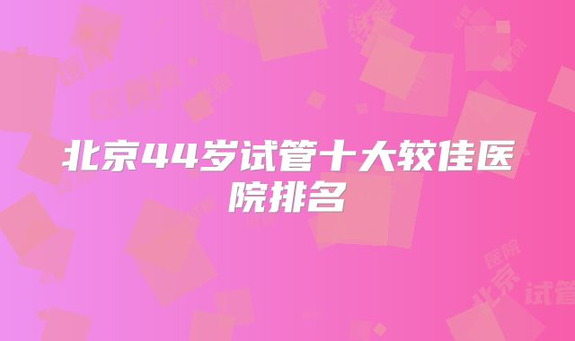 北京44岁试管十大较佳医院排名