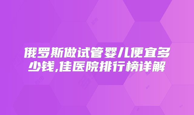 俄罗斯做试管婴儿便宜多少钱,佳医院排行榜详解
