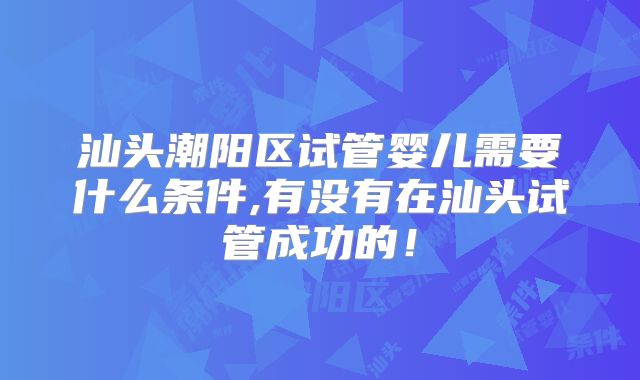 汕头潮阳区试管婴儿需要什么条件,有没有在汕头试管成功的！