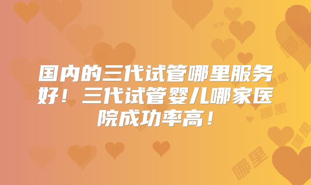 国内的三代试管哪里服务好！三代试管婴儿哪家医院成功率高！